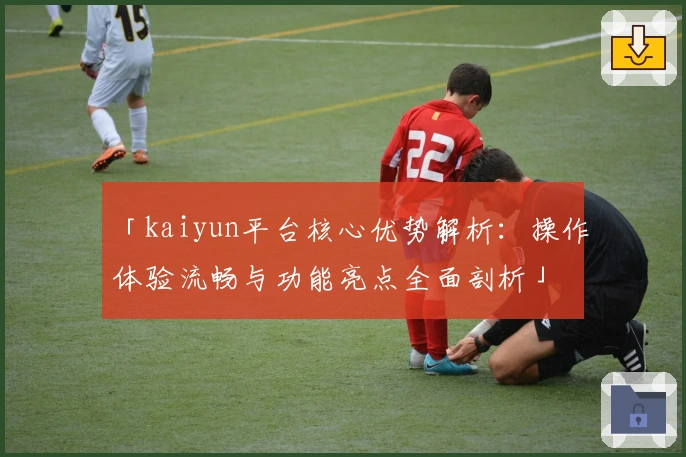 「kaiyun平台核心优势解析:操作体验流畅与功能亮点全面剖析」