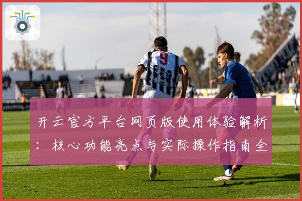 开云官方平台网页版使用体验解析：核心功能亮点与实际操作指南全面解析